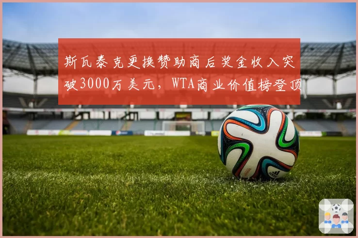 斯瓦泰克更换赞助商后奖金收入突破3000万美元,WTA商业价值榜登顶