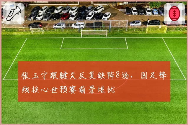 张玉宁跟腱炎反复缺阵8场，国足锋线核心世预赛前景堪忧