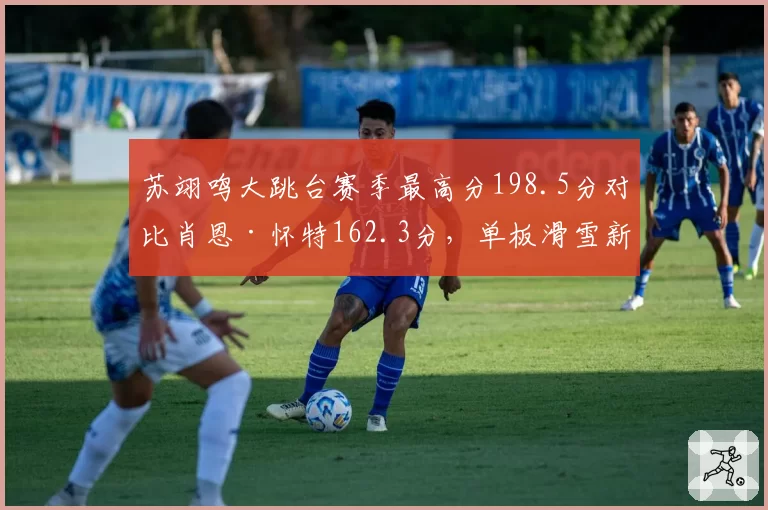 苏翊鸣大跳台赛季最高分198.5分对比肖恩·怀特162.3分，单板滑雪新旧王者交替