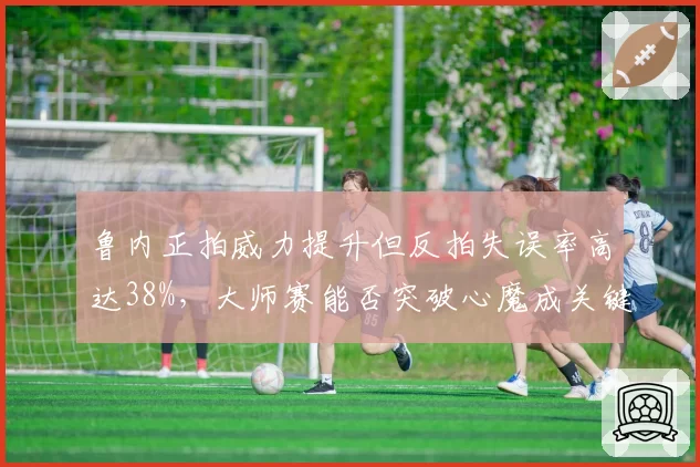 鲁内正拍威力提升但反拍失误率高达38%，大师赛能否突破心魔成关键