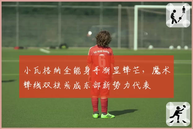 小瓦格纳全能身手渐显锋芒，魔术锋线双核或成东部新势力代表