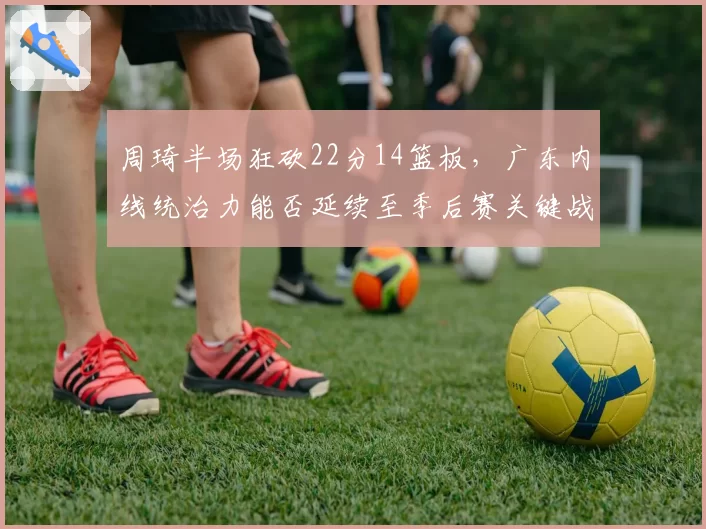周琦半场狂砍22分14篮板，广东内线统治力能否延续至季后赛关键战？