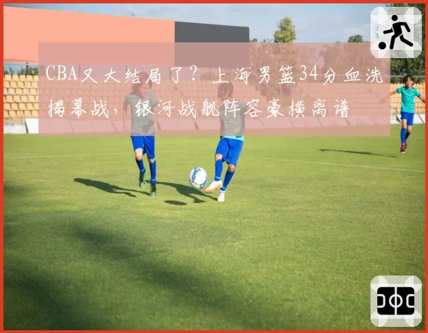 CBA又大结局了?上海男篮34分血洗揭幕战,银河战舰阵容豪横离谱