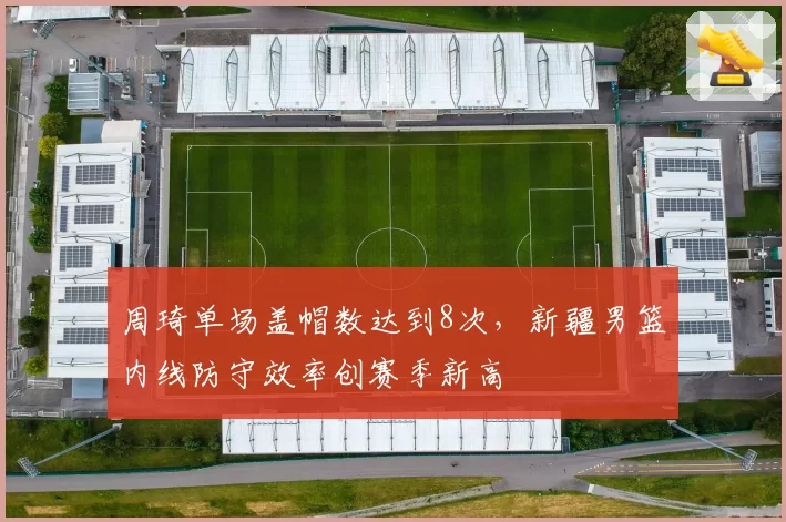 周琦单场盖帽数达到8次，新疆男篮内线防守效率创赛季新高