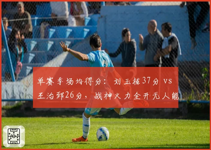 单赛季场均得分：刘玉栋37分 vs 王治郅26分，战神火力全开无人能敌
