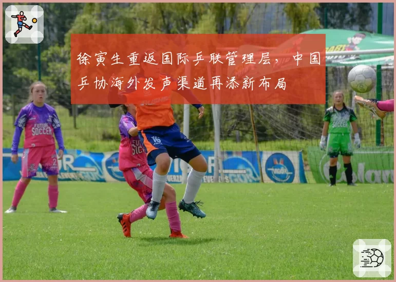 徐寅生重返国际乒联管理层，中国乒协海外发声渠道再添新布局