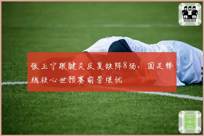 张玉宁跟腱炎反复缺阵8场，国足锋线核心世预赛前景堪忧