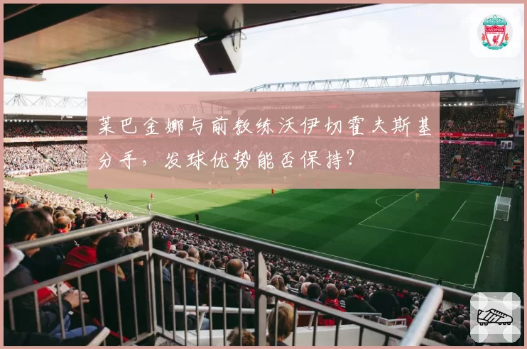 莱巴金娜与前教练沃伊切霍夫斯基分手，发球优势能否保持？
