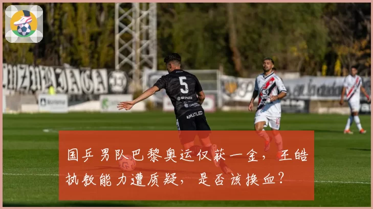 国乒男队巴黎奥运仅获一金，王皓执教能力遭质疑，是否该换血？