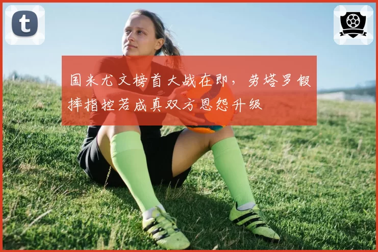 国米尤文榜首大战在即，劳塔罗假摔指控若成真双方恩怨升级