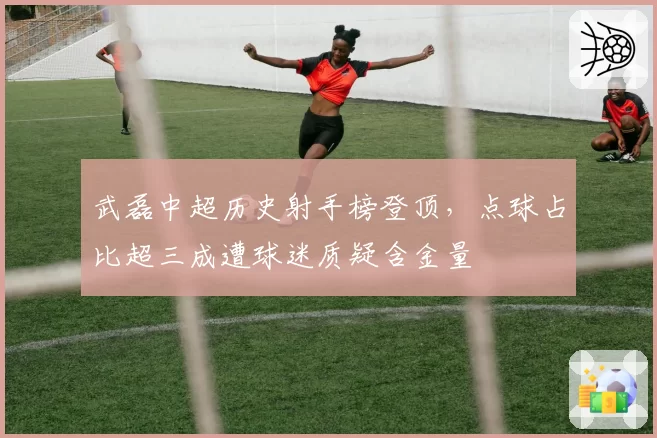 武磊中超历史射手榜登顶，点球占比超三成遭球迷质疑含金量