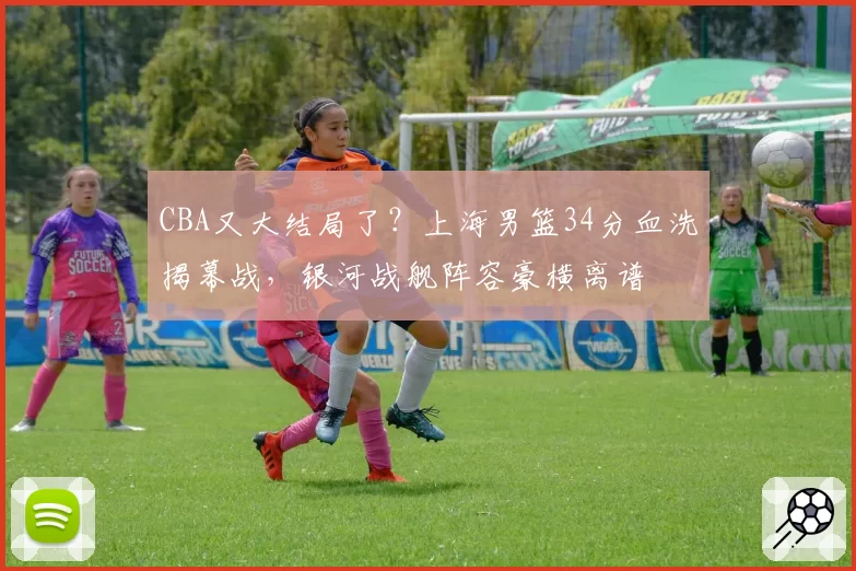 CBA又大结局了?上海男篮34分血洗揭幕战,银河战舰阵容豪横离谱