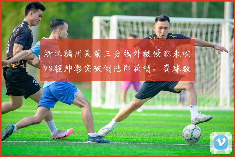 浙江稠州吴前三分线外被侵犯未吹vs程帅澎突破倒地即获哨，罚球数据悬殊引怒批