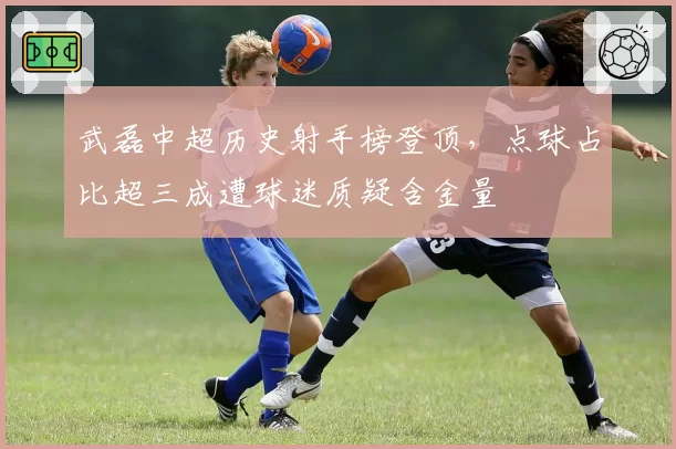 武磊中超历史射手榜登顶，点球占比超三成遭球迷质疑含金量