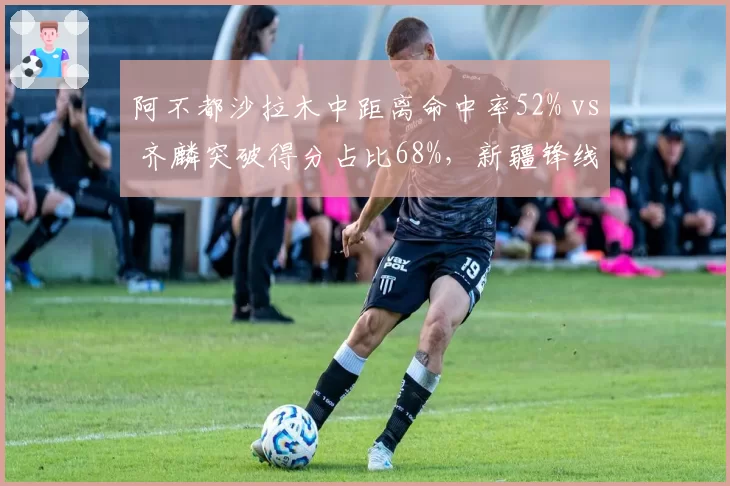 阿不都沙拉木中距离命中率52% vs 齐麟突破得分占比68%，新疆锋线得分模式互补性分析