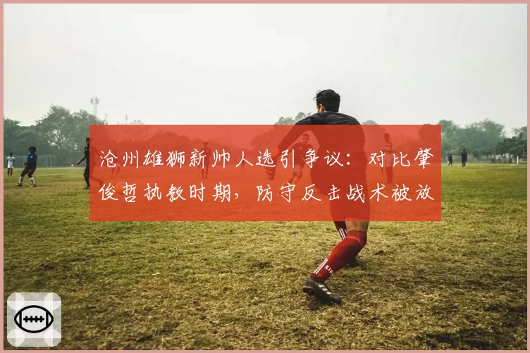 沧州雄狮新帅人选引争议:对比肇俊哲执教时期,防守反击战术被放弃后球员明显不适应