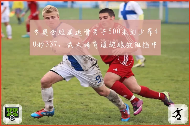冬奥会短道速滑男子500米刘少昂40秒337，武大靖弯道超越被阻挡申诉