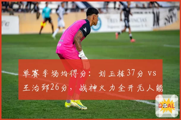 单赛季场均得分：刘玉栋37分 vs 王治郅26分，战神火力全开无人能敌