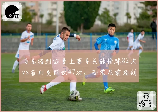 马竞格列兹曼上赛季关键传球82次vs菲利克斯仅47次，西蒙尼前场创造力对比鲜明
