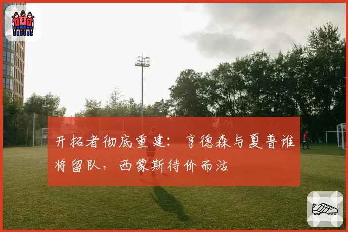 开拓者彻底重建:亨德森与夏普谁将留队,西蒙斯待价而沽