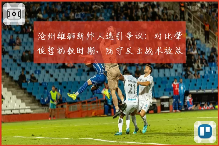 沧州雄狮新帅人选引争议:对比肇俊哲执教时期,防守反击战术被放弃后球员明显不适应