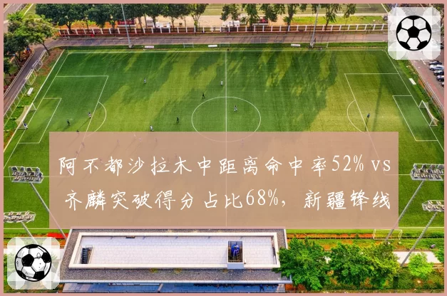 阿不都沙拉木中距离命中率52% vs 齐麟突破得分占比68%，新疆锋线得分模式互补性分析