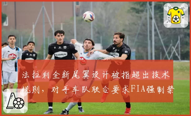 法拉利全新尾翼设计被指超出技术规则，对手车队联合要求FIA强制禁用