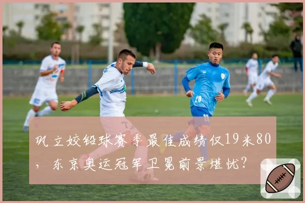 巩立姣铅球赛季最佳成绩仅19米80，东京奥运冠军卫冕前景堪忧？