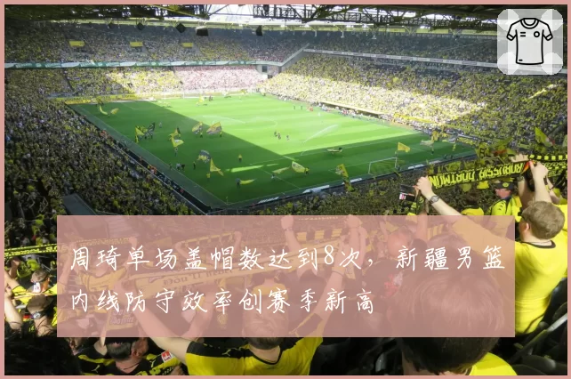 周琦单场盖帽数达到8次，新疆男篮内线防守效率创赛季新高
