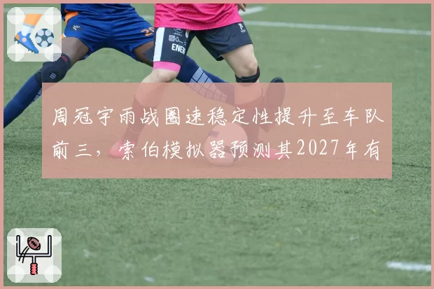 周冠宇雨战圈速稳定性提升至车队前三，索伯模拟器预测其2027年有望首夺积分