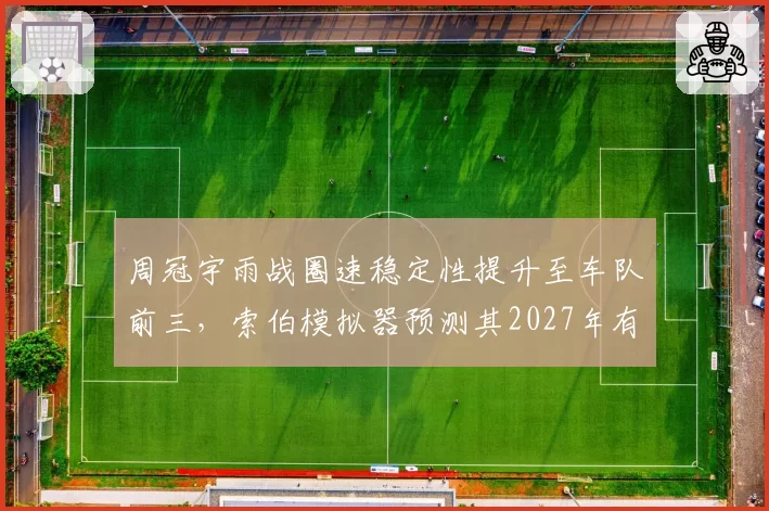 周冠宇雨战圈速稳定性提升至车队前三，索伯模拟器预测其2027年有望首夺积分