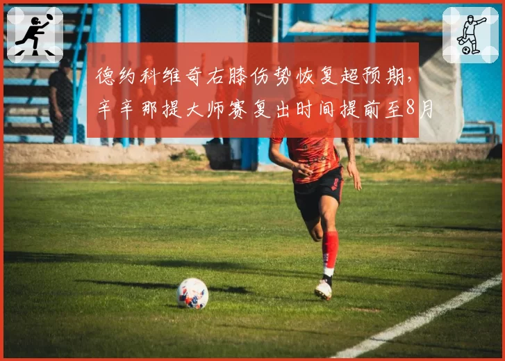 德约科维奇右膝伤势恢复超预期,辛辛那提大师赛复出时间提前至8月初