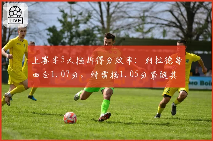 上赛季5大挡拆得分效率：利拉德每回合1.07分，特雷杨1.05分紧随其后