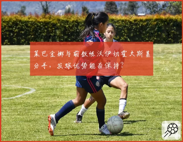 莱巴金娜与前教练沃伊切霍夫斯基分手，发球优势能否保持？