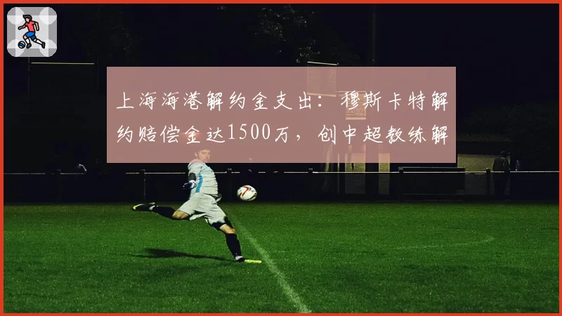 上海海港解约金支出：穆斯卡特解约赔偿金达1500万，创中超教练解约纪录