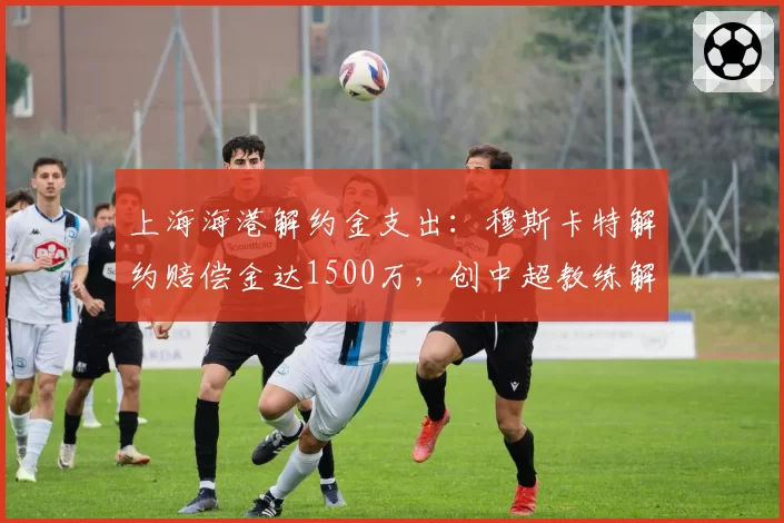 上海海港解约金支出：穆斯卡特解约赔偿金达1500万，创中超教练解约纪录