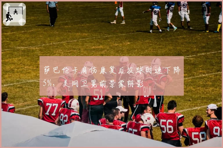 萨巴伦卡肩伤康复后发球时速下降5%，美网卫冕前景蒙阴影