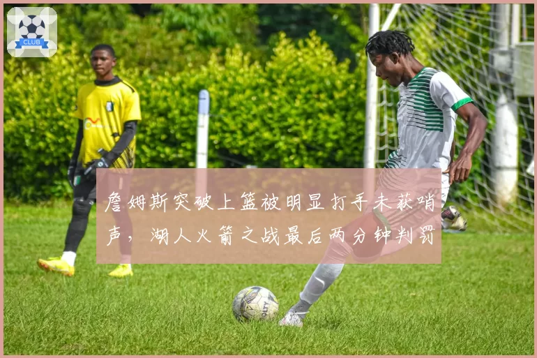 詹姆斯突破上篮被明显打手未获哨声，湖人火箭之战最后两分钟判罚引湖人官方抗议