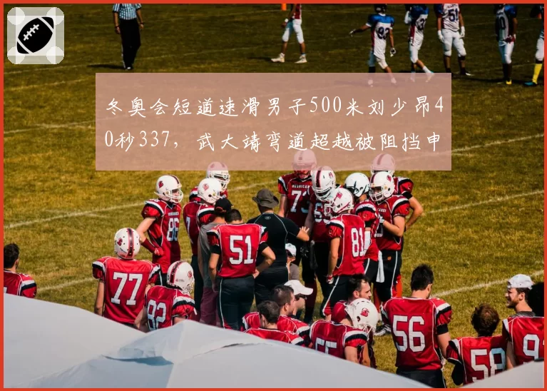 冬奥会短道速滑男子500米刘少昂40秒337，武大靖弯道超越被阻挡申诉