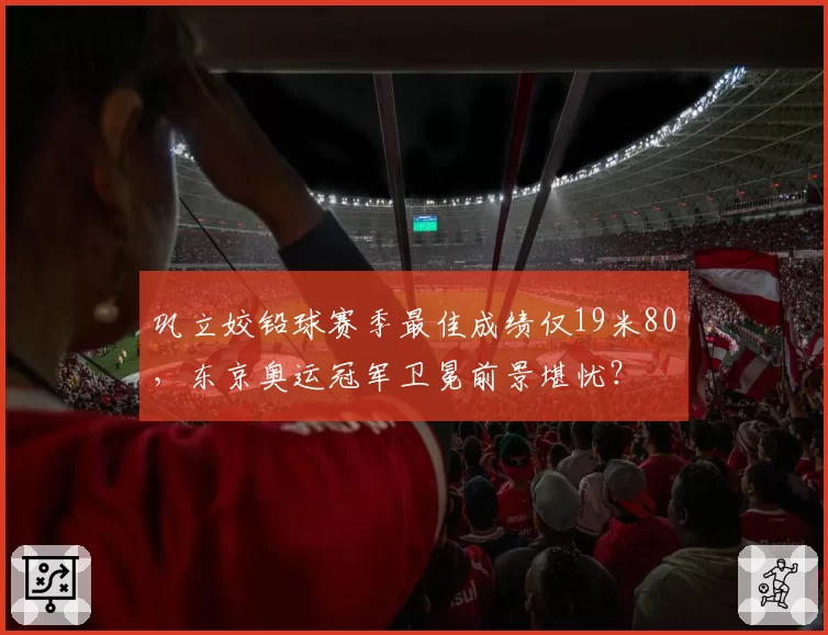 巩立姣铅球赛季最佳成绩仅19米80，东京奥运冠军卫冕前景堪忧？
