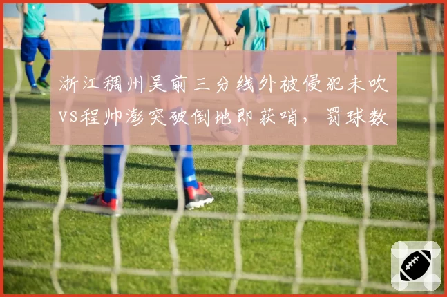 浙江稠州吴前三分线外被侵犯未吹vs程帅澎突破倒地即获哨，罚球数据悬殊引怒批