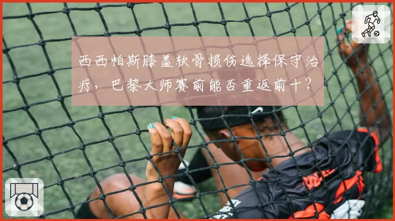 西西帕斯膝盖软骨损伤选择保守治疗，巴黎大师赛前能否重返前十？