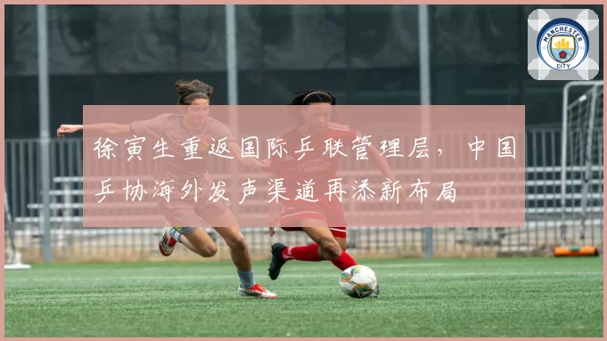徐寅生重返国际乒联管理层，中国乒协海外发声渠道再添新布局