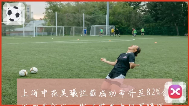 上海申花吴曦拦截成功率升至82%创近四季新高,斯卢茨基中场屏障固若金汤