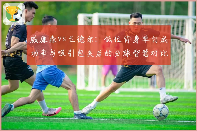 威廉森vs兰德尔：低位背身单打成功率与吸引包夹后的分球智慧对比