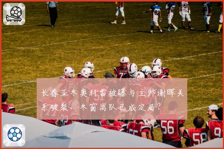 长春亚冬奥科雷被曝与主帅谢晖关系破裂，冬窗离队已成定局？